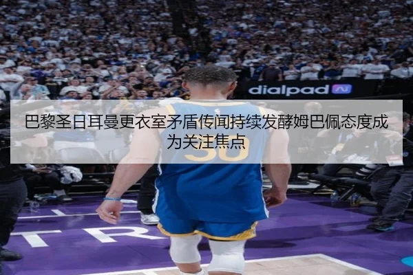 巴黎圣日耳曼更衣室矛盾传闻持续发酵姆巴佩态度成为关注焦点