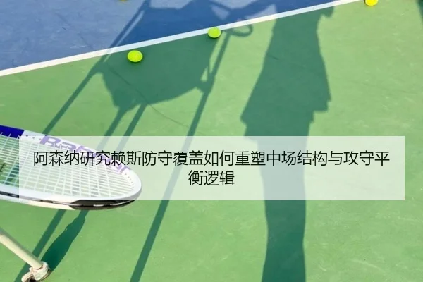 阿森纳研究赖斯防守覆盖如何重塑中场结构与攻守平衡逻辑