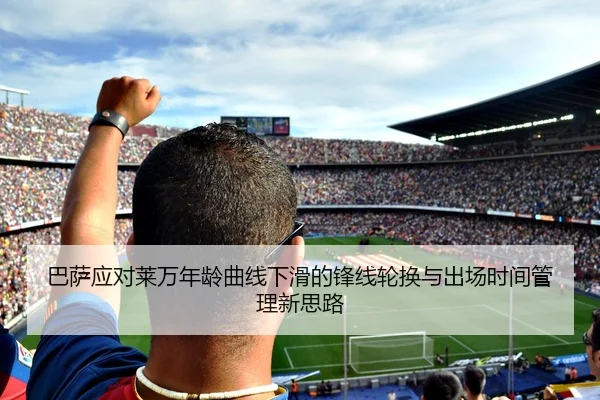 巴萨应对莱万年龄曲线下滑的锋线轮换与出场时间管理新思路